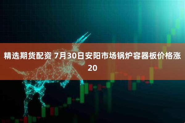 精选期货配资 7月30日安阳市场锅炉容器板价格涨20