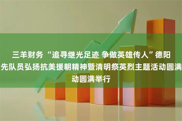 三羊财务 “追寻继光足迹 争做英雄传人”德阳市少先队员弘扬抗美援朝精神暨清明祭英烈主题活动圆满举行
