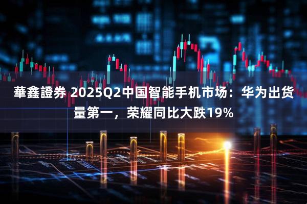 華鑫證券 2025Q2中国智能手机市场：华为出货量第一，荣耀同比大跌19%