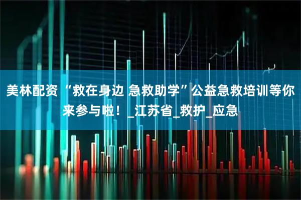 美林配资 “救在身边 急救助学”公益急救培训等你来参与啦！_江苏省_救护_应急