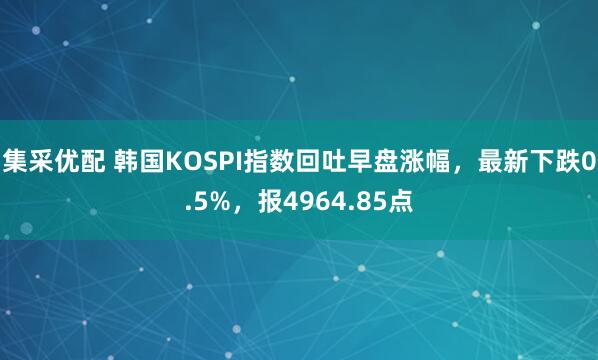 集采优配 韩国KOSPI指数回吐早盘涨幅，最新下跌0.5%，报4964.85点